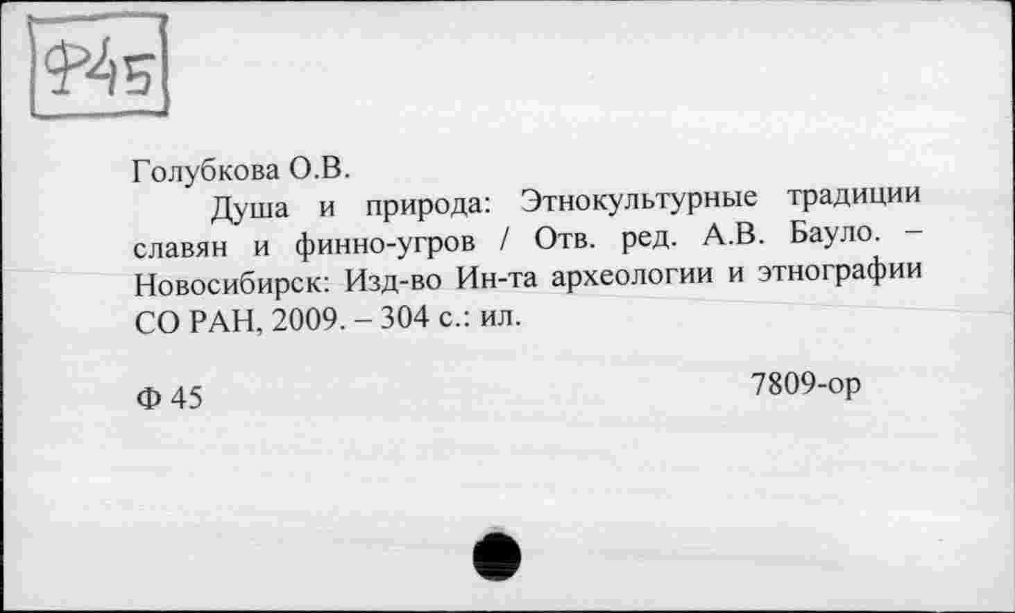 ﻿Голубкова О.В.
Душа и природа: Этнокультурные традиции славян и финно-угров / Отв. ред. А.В. Бауло. -Новосибирск: Изд-во Ин-та археологии и этнографии СО РАН, 2009.-304 с.: ил.
Ф45
7809-ор